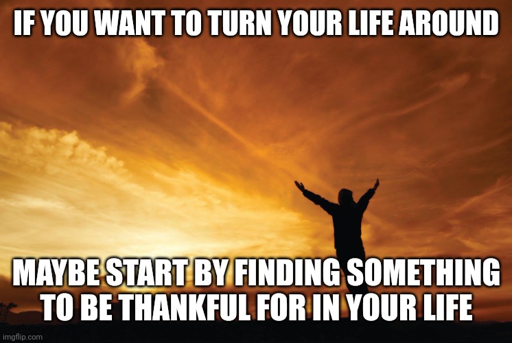 Praise the Lord | IF YOU WANT TO TURN YOUR LIFE AROUND; MAYBE START BY FINDING SOMETHING TO BE THANKFUL FOR IN YOUR LIFE | image tagged in praise the lord | made w/ Imgflip meme maker