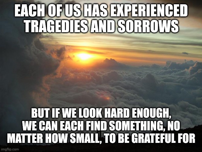 Humble Yourself | EACH OF US HAS EXPERIENCED TRAGEDIES AND SORROWS; BUT IF WE LOOK HARD ENOUGH, WE CAN EACH FIND SOMETHING, NO MATTER HOW SMALL, TO BE GRATEFUL FOR | image tagged in humble yourself | made w/ Imgflip meme maker