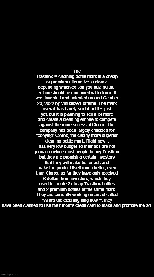 The Trastirox™ cleaning bottle mark is a cheap or premium alternative to clorox, depending which edition you buy, neither edition should be combined with clorox. It was invented and patented around October 20, 2022 by VirtualizerExtreme. The mark overall has barely sold 4 bottles just yet, but it is planning to sell a lot more and create a cleaning empire to compete against the more sucessful Clorox. The company has been largely criticized for "copying" Clorox, the clearly more superior cleaning bottle mark. Right now it has very low budget so their ads are not gonna convince most people to buy Trastirox, but they are promising certain investors that they will make better ads and make the product itself much better, even than Clorox, so far they have only received 6 dollars from investors, which they used to create 2 cheap Trastirox bottles and 2 premium bottles of the same mark. They are currently working on an ad called "Who's the cleaning king now?", they have been claimed to use their mom's credit card to make and promote the ad. | made w/ Imgflip meme maker