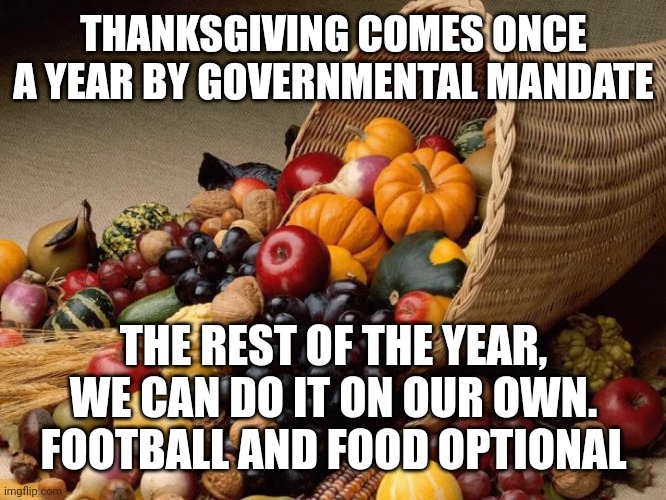 Happy Thanksgiving | THANKSGIVING COMES ONCE A YEAR BY GOVERNMENTAL MANDATE; THE REST OF THE YEAR, WE CAN DO IT ON OUR OWN.
FOOTBALL AND FOOD OPTIONAL | image tagged in happy thanksgiving | made w/ Imgflip meme maker