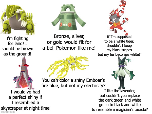 Shiny Pokemon missed opportunities | If I'm supposed to be a white tiger, shouldn't I keep my black stripes but my fur becomes white? Bronze, silver, or gold would fit for a bell Pokemon like me! I'm fighting for land! I should be brown as the ground! You can color a shiny Emboar's fire blue, but not my electricity? I would've had a perfect shiny if I resembled a skyscraper at night time; I like the lavender, but couldn't you replace the dark green and white green to black and white to resemble a magician's tuxedo? | image tagged in pokemon,video games,gaming,memes,funny memes | made w/ Imgflip meme maker