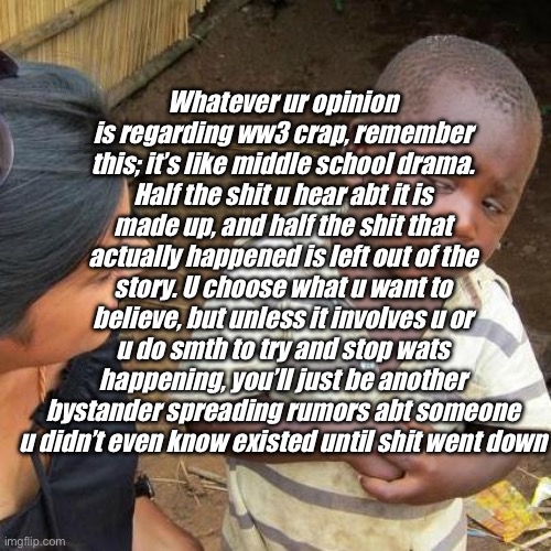 Third World Skeptical Kid | Whatever ur opinion is regarding ww3 crap, remember this; it’s like middle school drama. Half the shit u hear abt it is made up, and half the shit that actually happened is left out of the story. U choose what u want to believe, but unless it involves u or u do smth to try and stop wats happening, you’ll just be another bystander spreading rumors abt someone u didn’t even know existed until shit went down | image tagged in memes,third world skeptical kid | made w/ Imgflip meme maker