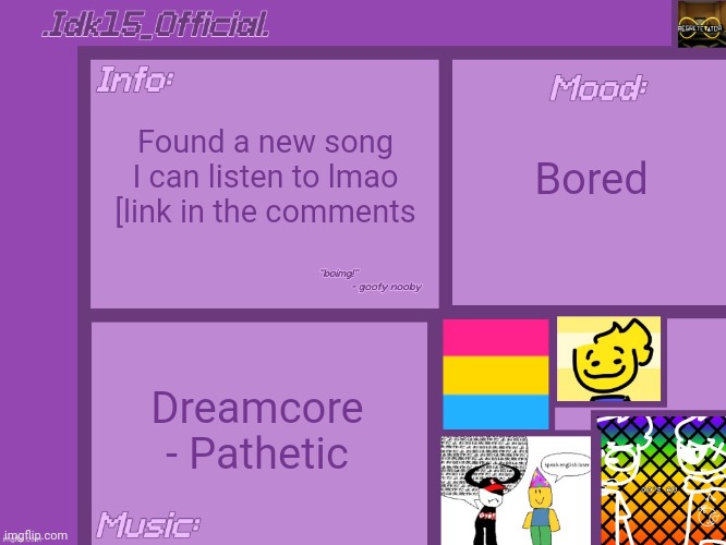 .Idk15_Official.'s Announcement template [Thx Aelish_TheUndead!] | Found a new song I can listen to lmao [link in the comments; Bored; Dreamcore - Pathetic | image tagged in idk15_official 's announcement template thx aelish_theundead | made w/ Imgflip meme maker