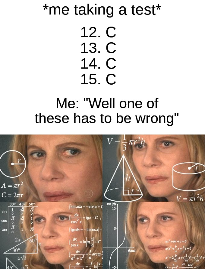 I always think that I'm messing up | *me taking a test*; 12. C 
13. C 
14. C 
15. C; Me: "Well one of these has to be wrong" | image tagged in calculating meme,memes,funny,true story,relatable memes,school | made w/ Imgflip meme maker