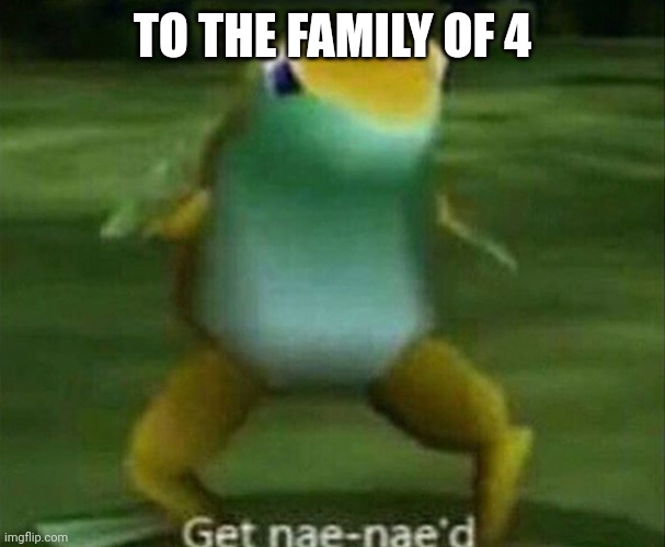 Get nae-nae'd | TO THE FAMILY OF 4 | image tagged in get nae-nae'd | made w/ Imgflip meme maker