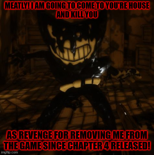 Beta Bendy's Revenge On Meatly Be LIke | MEATLY! I AM GOING TO COME TO YOU'RE HOUSE
AND KILL YOU; AS REVENGE FOR REMOVING ME FROM THE GAME SINCE CHAPTER 4 RELEASED! | image tagged in bendy wants | made w/ Imgflip meme maker