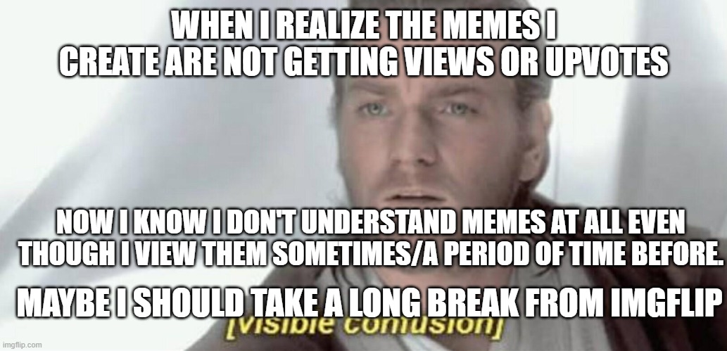 I'm taking a long break. I don't understand memes at all I think. | WHEN I REALIZE THE MEMES I CREATE ARE NOT GETTING VIEWS OR UPVOTES; NOW I KNOW I DON'T UNDERSTAND MEMES AT ALL EVEN THOUGH I VIEW THEM SOMETIMES/A PERIOD OF TIME BEFORE. MAYBE I SHOULD TAKE A LONG BREAK FROM IMGFLIP | image tagged in visible confusion | made w/ Imgflip meme maker