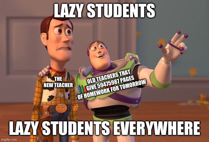 X, X Everywhere | LAZY STUDENTS; OLD TEACHERS THAT GIVE 59475987 PAGES OF HOMEWORK FOR TOMORROW; THE NEW TEACHER; LAZY STUDENTS EVERYWHERE | image tagged in memes,homework,teacher,teachers,students | made w/ Imgflip meme maker