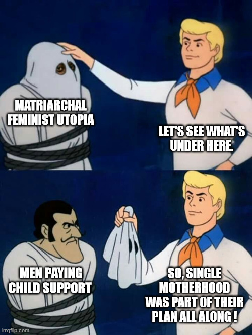 How the Matriarchal Utopia Works | MATRIARCHAL FEMINIST UTOPIA; LET'S SEE WHAT'S
UNDER HERE. SO, SINGLE
MOTHERHOOD
WAS PART OF THEIR PLAN ALL ALONG ! MEN PAYING CHILD SUPPORT | image tagged in scooby doo mask reveal,matriarchal,utopia,child support,plan,feminist | made w/ Imgflip meme maker