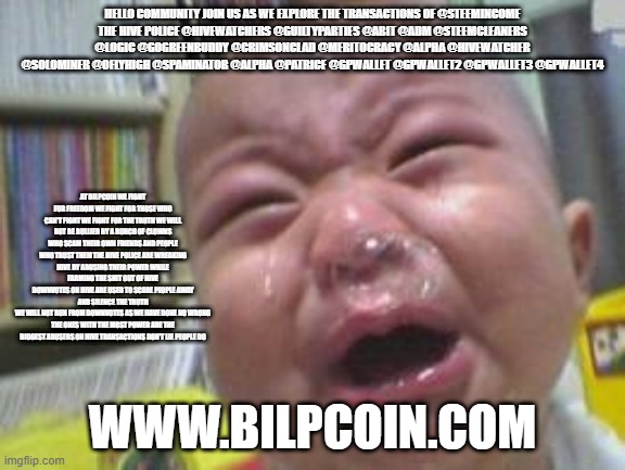 Funny crying baby! | HELLO COMMUNITY JOIN US AS WE EXPLORE THE TRANSACTIONS OF @STEEMINCOME
THE HIVE POLICE @HIVEWATCHERS @GUILTYPARTIES @ABIT @ADM @STEEMCLEANERS @LOGIC @GOGREENBUDDY @CRIMSONCLAD @MERITOCRACY @ALPHA @HIVEWATCHER @SOLOMINER @OFLYHIGH @SPAMINATOR @ALPHA @PATRICE @GPWALLET @GPWALLET2 @GPWALLET3 @GPWALLET4; AT BILPCOIN WE FIGHT FOR FREEDOM WE FIGHT FOR THOSE WHO CAN'T FIGHT WE FIGHT FOR THE TRUTH WE WILL NOT BE BULLIED BY A BUNCH OF CLOWNS WHO SCAM THEIR OWN FRIENDS AND PEOPLE WHO TRUST THEM THE HIVE POLICE ARE WREAKING HIVE BY ABUSING THEIR POWER WHILE FARMING THE SHIT OUT OF HIVE
DOWNVOTES ON HIVE ARE USED TO SCARE PEOPLE AWAY AND SILENCE THE TRUTH
WE WILL NOT RUN FROM DOWNVOTES AS WE HAVE DONE NO WRONG
THE ONES WITH THE MOST POWER ARE THE BIGGEST ABUSERS ON HIVE TRANSACTIONS DON'T LIE PEOPLE DO; WWW.BILPCOIN.COM | image tagged in funny crying baby | made w/ Imgflip meme maker