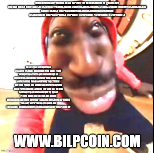 Goofy Ahh | HELLO COMMUNITY JOIN US AS WE EXPLORE THE TRANSACTIONS OF @EARNLOGY

THE HIVE POLICE @HIVEWATCHERS @GUILTYPARTIES @ABIT @ADM @STEEMCLEANERS @LOGIC @GOGREENBUDDY @CRIMSONCLAD @MERITOCRACY @ALPHA @HIVEWATCHER @SOLOMINER @OFLYHIGH @SPAMINATOR @ALPHA @PATRICE @GPWALLET @GPWALLET2 @GPWALLET3 @GPWALLET4; AT BILPCOIN WE FIGHT FOR FREEDOM WE FIGHT FOR THOSE WHO CAN'T FIGHT WE FIGHT FOR THE TRUTH WE WILL NOT BE BULLIED BY A BUNCH OF CLOWNS WHO SCAM THEIR OWN FRIENDS AND PEOPLE WHO TRUST THEM THE HIVE POLICE ARE WREAKING HIVE BY ABUSING THEIR POWER WHILE FARMING THE SHIT OUT OF HIVE
DOWNVOTES ON HIVE ARE USED TO SCARE PEOPLE AWAY AND SILENCE THE TRUTH
WE WILL NOT RUN FROM DOWNVOTES AS WE HAVE DONE NO WRONG
THE ONES WITH THE MOST POWER ARE THE BIGGEST ABUSERS ON HIVE TRANSACTIONS DON'T LIE PEOPLE DO; WWW.BILPCOIN.COM | image tagged in goofy ahh | made w/ Imgflip meme maker