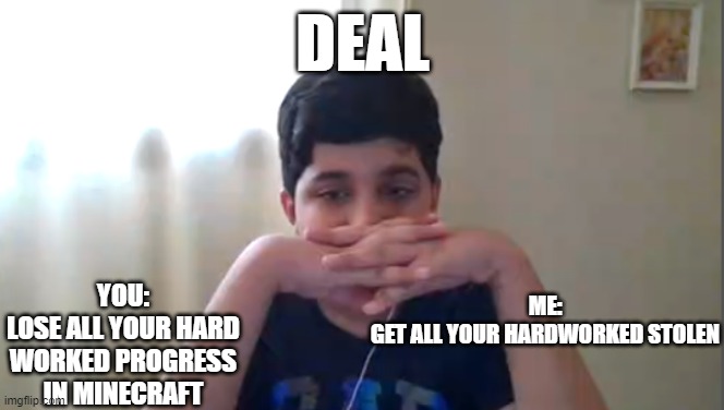 DEAL; YOU:
LOSE ALL YOUR HARD WORKED PROGRESS IN MINECRAFT; ME:
GET ALL YOUR HARDWORKED STOLEN | made w/ Imgflip meme maker