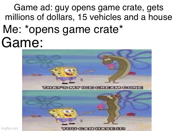 It’s true | Me: *opens game crate*; Game ad: guy opens game crate, gets millions of dollars, 15 vehicles and a house; Game: | image tagged in blank white template | made w/ Imgflip meme maker