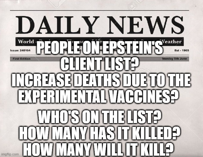 newspaper | PEOPLE ON EPSTEIN'S CLIENT LIST?
 INCREASE DEATHS DUE TO THE EXPERIMENTAL VACCINES? WHO'S ON THE LIST? HOW MANY HAS IT KILLED? HOW MANY WILL IT KILL? | image tagged in newspaper | made w/ Imgflip meme maker