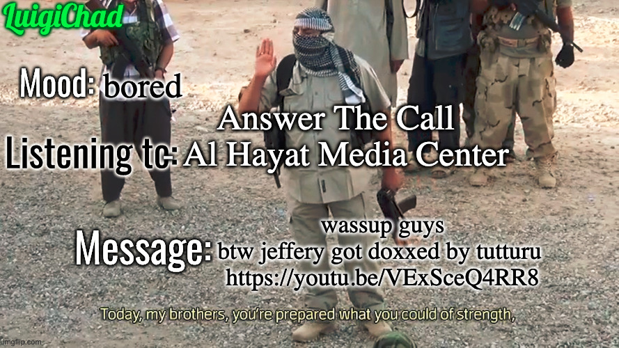 https://youtu.be/VExSceQ4RR8 | bored; Answer The Call - Al Hayat Media Center; wassup guys
btw jeffery got doxxed by tutturu 
https://youtu.be/VExSceQ4RR8 | image tagged in luigichad announcement template 2 0 | made w/ Imgflip meme maker