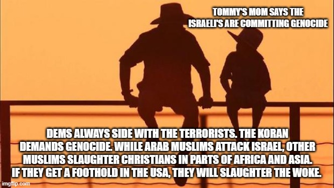 Cowboy wisdom, Israel is not the problem | TOMMY'S MOM SAYS THE ISRAELI'S ARE COMMITTING GENOCIDE; DEMS ALWAYS SIDE WITH THE TERRORISTS. THE KORAN DEMANDS GENOCIDE. WHILE ARAB MUSLIMS ATTACK ISRAEL, OTHER MUSLIMS SLAUGHTER CHRISTIANS IN PARTS OF AFRICA AND ASIA. IF THEY GET A FOOTHOLD IN THE USA, THEY WILL SLAUGHTER THE WOKE. | image tagged in cowboy wisdom,islamic terrorism,chirstian persecution,democrats war on america,democrat hypocrisy,democrat antisemitism | made w/ Imgflip meme maker
