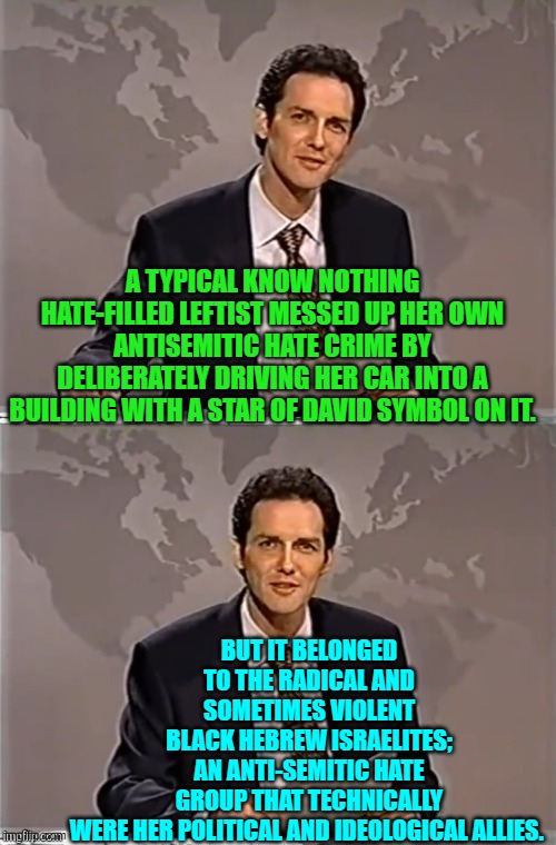 Irony so thick that even leftists should be able to taste it. | A TYPICAL KNOW NOTHING HATE-FILLED LEFTIST MESSED UP HER OWN ANTISEMITIC HATE CRIME BY DELIBERATELY DRIVING HER CAR INTO A BUILDING WITH A STAR OF DAVID SYMBOL ON IT. BUT IT BELONGED TO THE RADICAL AND SOMETIMES VIOLENT BLACK HEBREW ISRAELITES; AN ANTI-SEMITIC HATE GROUP THAT TECHNICALLY WERE HER POLITICAL AND IDEOLOGICAL ALLIES. | image tagged in weekend update with norm | made w/ Imgflip meme maker