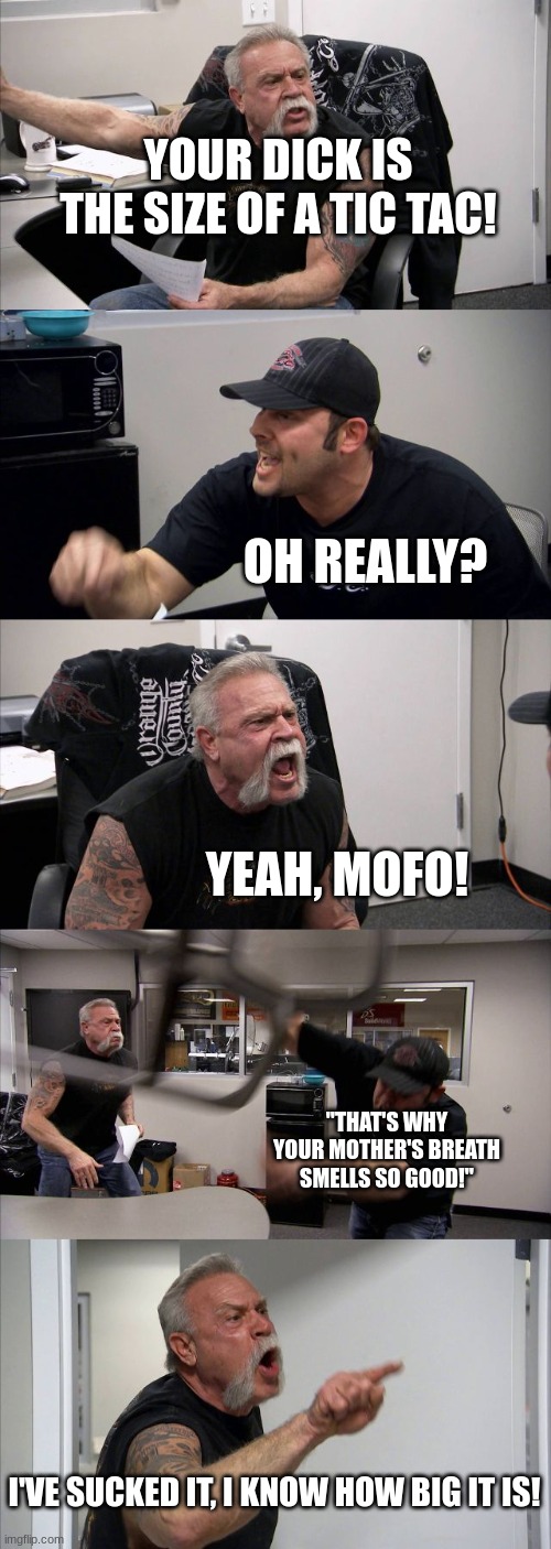 The micro dicked wonder | YOUR DICK IS THE SIZE OF A TIC TAC! OH REALLY? YEAH, MOFO! "THAT'S WHY YOUR MOTHER'S BREATH SMELLS SO GOOD!"; I'VE SUCKED IT, I KNOW HOW BIG IT IS! | image tagged in memes,american chopper argument | made w/ Imgflip meme maker