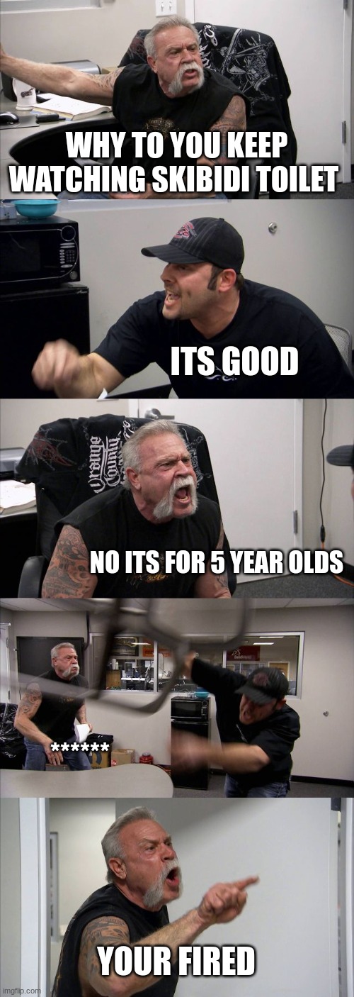 American Chopper Argument | WHY TO YOU KEEP WATCHING SKIBIDI TOILET; ITS GOOD; NO ITS FOR 5 YEAR OLDS; ******; YOUR FIRED | image tagged in memes,american chopper argument | made w/ Imgflip meme maker