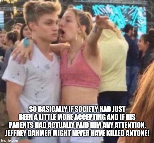 girl who sympathizes with murderers | SO BASICALLY IF SOCIETY HAD JUST BEEN A LITTLE MORE ACCEPTING AND IF HIS PARENTS HAD ACTUALLY PAID HIM ANY ATTENTION, JEFFREY DAHMER MIGHT NEVER HAVE KILLED ANYONE! | image tagged in girl explaining,murder,serial killer | made w/ Imgflip meme maker