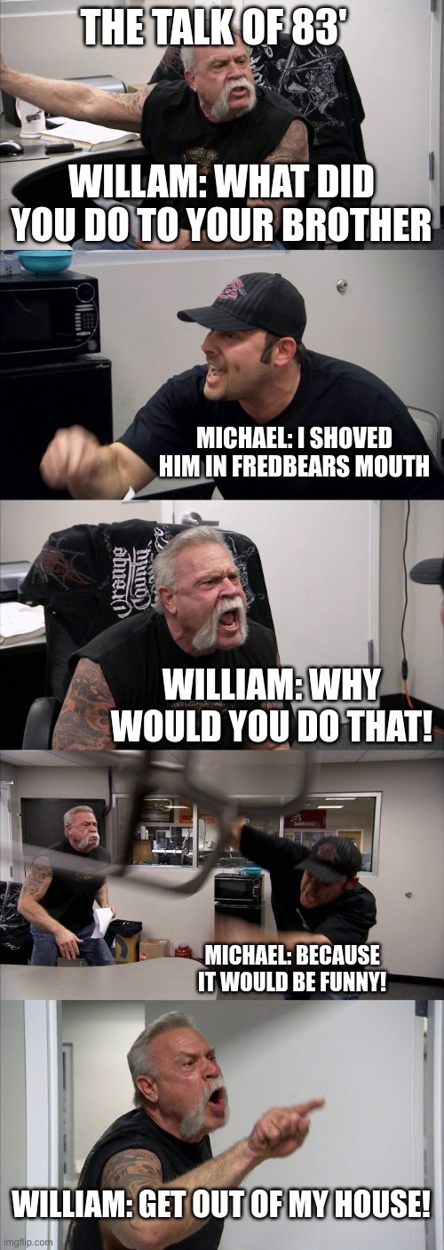 American Chopper Argument | THE TALK OF 83'; WILLAM: WHAT DID YOU DO TO YOUR BROTHER; MICHAEL: I SHOVED HIM IN FREDBEARS MOUTH; WILLIAM: WHY WOULD YOU DO THAT! MICHAEL: BECAUSE IT WOULD BE FUNNY! WILLIAM: GET OUT OF MY HOUSE! | image tagged in memes,american chopper argument | made w/ Imgflip meme maker