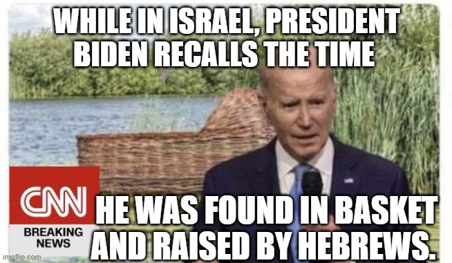 Biden in Israel | WHILE IN ISRAEL, PRESIDENT BIDEN RECALLS THE TIME; HE WAS FOUND IN BASKET AND RAISED BY HEBREWS. | image tagged in biden in israel | made w/ Imgflip meme maker