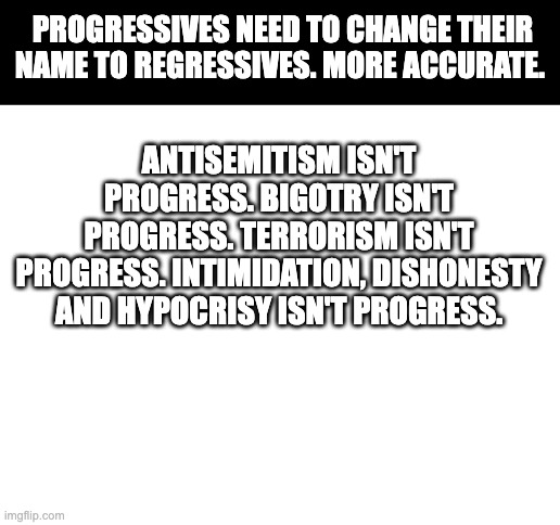 Blank White Template | PROGRESSIVES NEED TO CHANGE THEIR NAME TO REGRESSIVES. MORE ACCURATE. ANTISEMITISM ISN'T PROGRESS. BIGOTRY ISN'T PROGRESS. TERRORISM ISN'T PROGRESS. INTIMIDATION, DISHONESTY AND HYPOCRISY ISN'T PROGRESS. | image tagged in blank white template | made w/ Imgflip meme maker