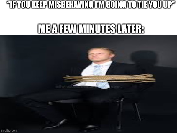 When you kick a chair at home ?? | “IF YOU KEEP MISBEHAVING I’M GOING TO TIE YOU UP”; ME A FEW MINUTES LATER: | image tagged in memes,so true,relatable | made w/ Imgflip meme maker