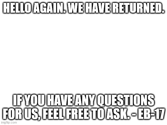 QnA | HELLO AGAIN. WE HAVE RETURNED. IF YOU HAVE ANY QUESTIONS FOR US, FEEL FREE TO ASK. - EB-17 | image tagged in blank white template | made w/ Imgflip meme maker