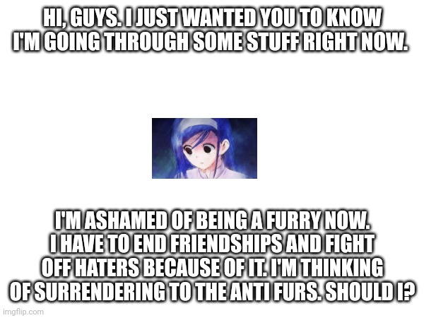 HI, GUYS. I JUST WANTED YOU TO KNOW I'M GOING THROUGH SOME STUFF RIGHT NOW. I'M ASHAMED OF BEING A FURRY NOW. I HAVE TO END FRIENDSHIPS AND FIGHT OFF HATERS BECAUSE OF IT. I'M THINKING OF SURRENDERING TO THE ANTI FURS. SHOULD I? | image tagged in furry,help me | made w/ Imgflip meme maker