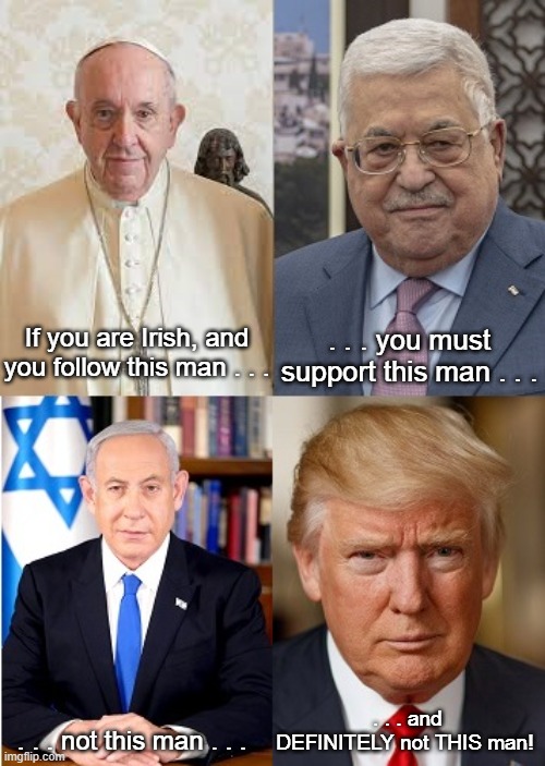 Four Men | If you are Irish, and you follow this man . . . . . . you must support this man . . . . . . and DEFINITELY not THIS man! . . . not this man . . . | image tagged in pope francis,mahmoud abbas,benjamin netanyahu,donald trump,free palestine,free ulster | made w/ Imgflip meme maker