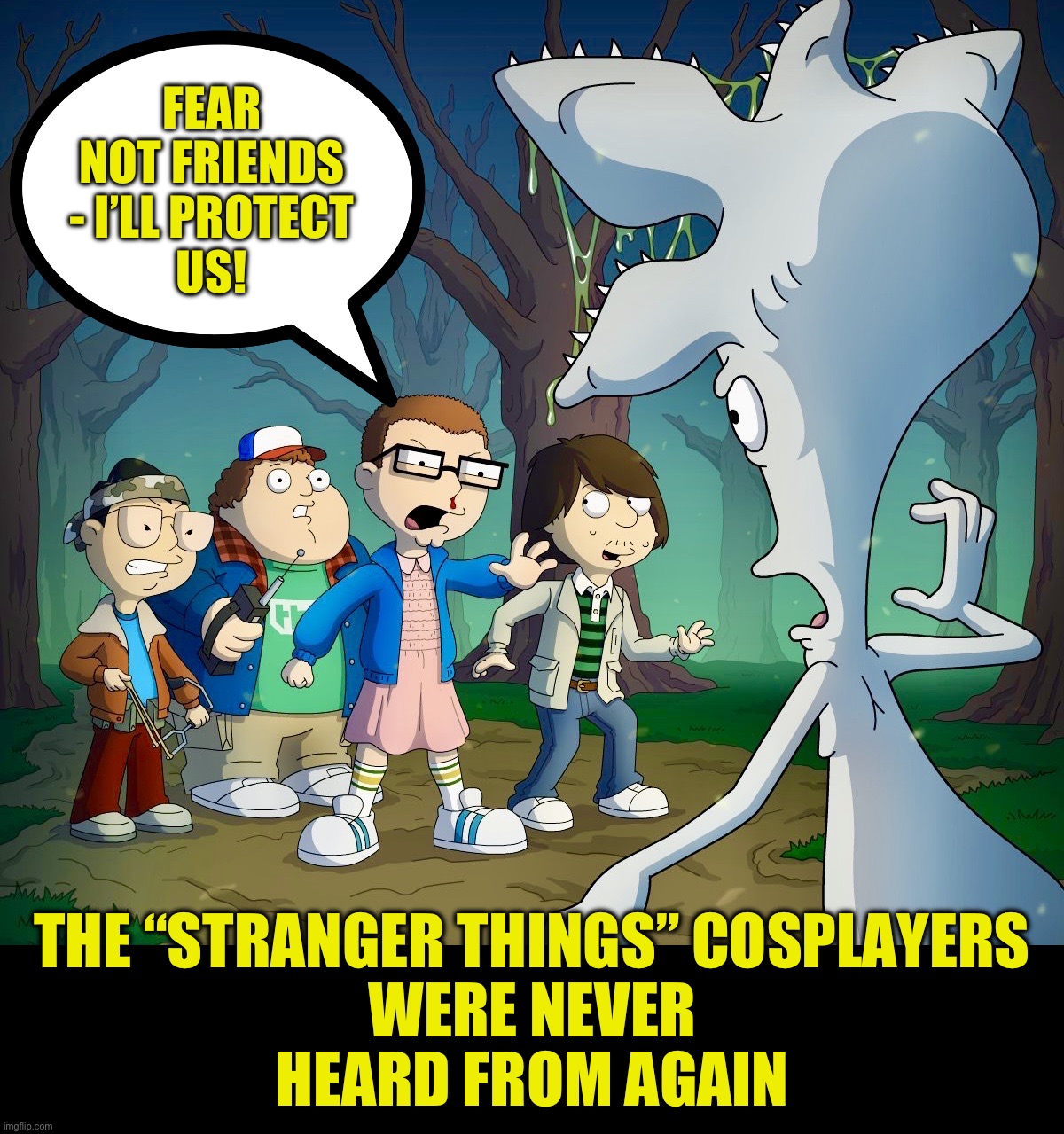 The rest of the story | FEAR NOT FRIENDS - I’LL PROTECT
US! THE “STRANGER THINGS” COSPLAYERS
WERE NEVER
HEARD FROM AGAIN | image tagged in stranger things,american dad,cosplay fail,cosplay,memes,funny | made w/ Imgflip meme maker
