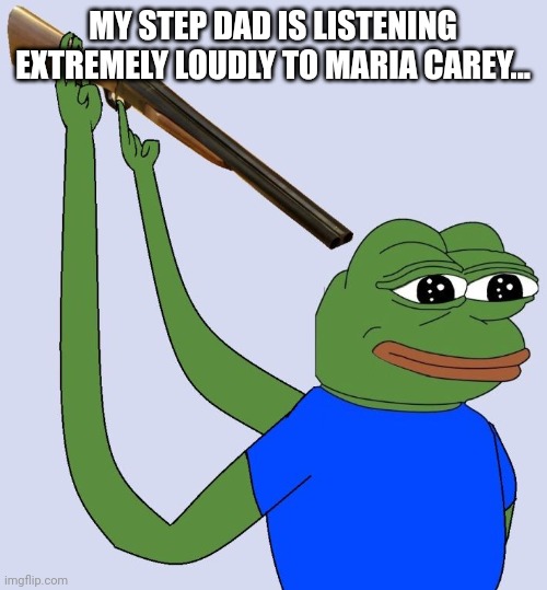 H E L P | MY STEP DAD IS LISTENING EXTREMELY LOUDLY TO MARIA CAREY... | image tagged in sad pepe shooting himself | made w/ Imgflip meme maker