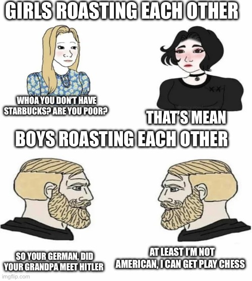 How girls and boys roast each other | GIRLS ROASTING EACH OTHER; WHOA YOU DON’T HAVE STARBUCKS? ARE YOU POOR? THAT’S MEAN; BOYS ROASTING EACH OTHER; SO YOUR GERMAN, DID YOUR GRANDPA MEET HITLER; AT LEAST I’M NOT AMERICAN, I CAN GET PLAY CHESS | image tagged in boys vs girls | made w/ Imgflip meme maker