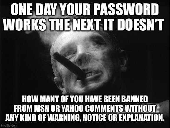 Yep | ONE DAY YOUR PASSWORD WORKS THE NEXT IT DOESN’T; HOW MANY OF YOU HAVE BEEN BANNED FROM MSN OR YAHOO COMMENTS WITHOUT ANY KIND OF WARNING, NOTICE OR EXPLANATION. | image tagged in general ripper dr strangelove | made w/ Imgflip meme maker