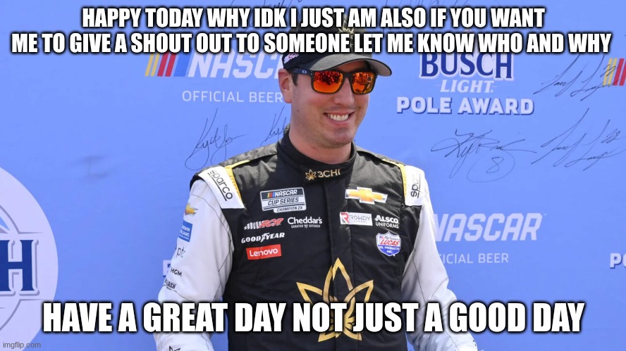 HAPPY TODAY WHY IDK I JUST AM ALSO IF YOU WANT ME TO GIVE A SHOUT OUT TO SOMEONE LET ME KNOW WHO AND WHY; HAVE A GREAT DAY NOT JUST A GOOD DAY | made w/ Imgflip meme maker