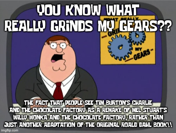 Charlie and the Chocolate Factory is NOT a remake of Willy Wonka and the Chocolate Factory! | YOU KNOW WHAT REALLY GRINDS MY GEARS?? THE FACT THAT PEOPLE SEE TIM BURTON'S CHARLIE AND THE CHOCOLATE FACTORY AS A REMAKE OF MEL STUART'S WILLY WONKA AND THE CHOCOLATE FACTORY, RATHER THAN JUST ANOTHER ADAPTATION OF THE ORIGINAL ROALD DAHL BOOK!! | image tagged in memes,peter griffin news,charlie and the chocolate factory,willy wonka | made w/ Imgflip meme maker