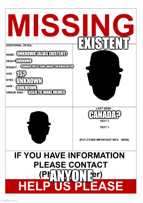 been gone too long | EXISTENT; UNKNOWN (ALIAS EXISTENT); UNKNOWN; PROBABLY PRETTY LIGHT; DOESN’T EAT MUCH BUTTER; 15? UNKNOWN; UNKNOWN; USED TO MAKE MEMES; CANADA? ANYONE | image tagged in funny,existent,just a joke,missing,have you seen him | made w/ Imgflip meme maker