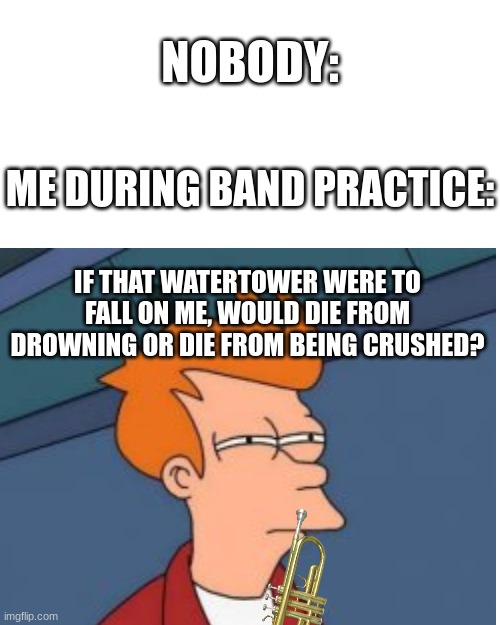 NOBODY:; ME DURING BAND PRACTICE:; IF THAT WATERTOWER WERE TO FALL ON ME, WOULD DIE FROM DROWNING OR DIE FROM BEING CRUSHED? | image tagged in funny,relatable i guess idk,marching band,band | made w/ Imgflip meme maker