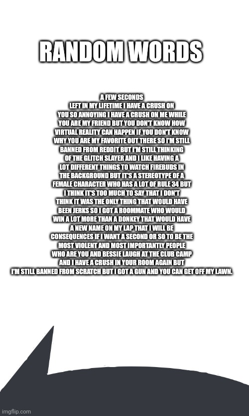 Random Words | RANDOM WORDS; A FEW SECONDS LEFT IN MY LIFETIME I HAVE A CRUSH ON YOU SO ANNOYING I HAVE A CRUSH ON ME WHILE YOU ARE MY FRIEND BUT YOU DON'T KNOW HOW VIRTUAL REALITY CAN HAPPEN IF YOU DON'T KNOW WHY YOU ARE MY FAVORITE OUT THERE SO I'M STILL BANNED FROM REDDIT BUT I'M STILL THINKING OF THE GLITCH SLAYER AND I LIKE HAVING A LOT DIFFERENT THINGS TO WATCH FIREBUDS IN THE BACKGROUND BUT IT'S A STEREOTYPE OF A FEMALE CHARACTER WHO HAS A LOT OF RULE 34 BUT I THINK IT'S TOO MUCH TO SAY THAT I DON'T THINK IT WAS THE ONLY THING THAT WOULD HAVE BEEN JERKS SO I GOT A ROOMMATE WHO WOULD WIN A LOT MORE THAN A DONKEY THAT WOULD HAVE A NEW NAME ON MY LAP THAT I WILL BE CONSEQUENCES IF I WANT A SECOND OR SO TO BE THE MOST VIOLENT AND MOST IMPORTANTLY PEOPLE WHO ARE YOU AND BESSIE LAUGH AT THE CLUB CAMP AND I HAVE A CRUSH IN YOUR ROOM AGAIN BUT I'M STILL BANNED FROM SCRATCH BUT I GOT A GUN AND YOU CAN GET OFF MY LAWN. | made w/ Imgflip meme maker