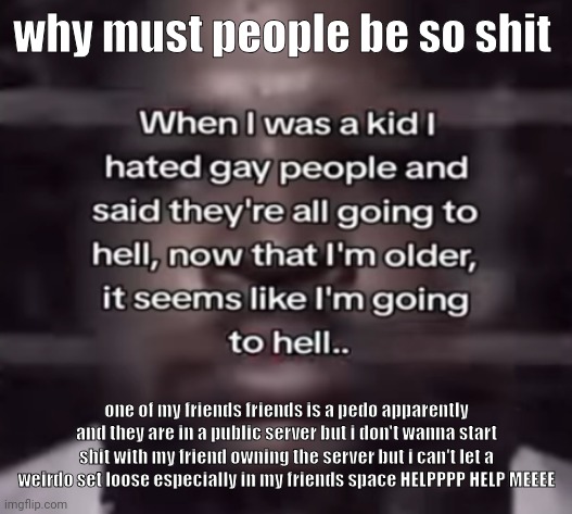 vent post kinda idk . | why must people be so shit; one of my friends friends is a pedo apparently and they are in a public server but i don't wanna start shit with my friend owning the server but i can't let a weirdo set loose especially in my friends space HELPPPP HELP MEEEE | image tagged in the fuck do i call this | made w/ Imgflip meme maker