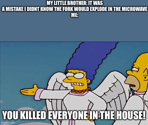 You killed the whole city by doing this | MY LITTLE BROTHER: IT WAS A MISTAKE I DIDNT KNOW THE FORK WOULD EXPLODE IN THE MICROWAVE
ME:; YOU KILLED EVERYONE IN THE HOUSE! | image tagged in you killed the whole city by doing this | made w/ Imgflip meme maker