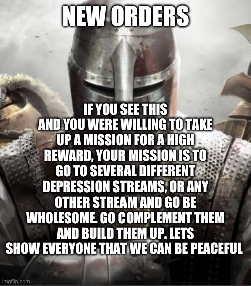 Alright guys, let’s get to work | IF YOU SEE THIS AND YOU WERE WILLING TO TAKE UP A MISSION FOR A HIGH REWARD, YOUR MISSION IS TO GO TO SEVERAL DIFFERENT DEPRESSION STREAMS, OR ANY OTHER STREAM AND GO BE WHOLESOME. GO COMPLEMENT THEM AND BUILD THEM UP. LETS SHOW EVERYONE THAT WE CAN BE PEACEFUL; NEW ORDERS | image tagged in crusader knight stare | made w/ Imgflip meme maker