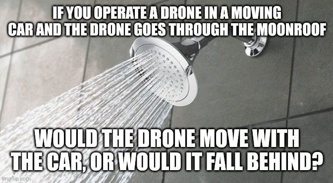 Shower Thoughts | IF YOU OPERATE A DRONE IN A MOVING CAR AND THE DRONE GOES THROUGH THE MOONROOF; WOULD THE DRONE MOVE WITH THE CAR, OR WOULD IT FALL BEHIND? | image tagged in shower thoughts | made w/ Imgflip meme maker