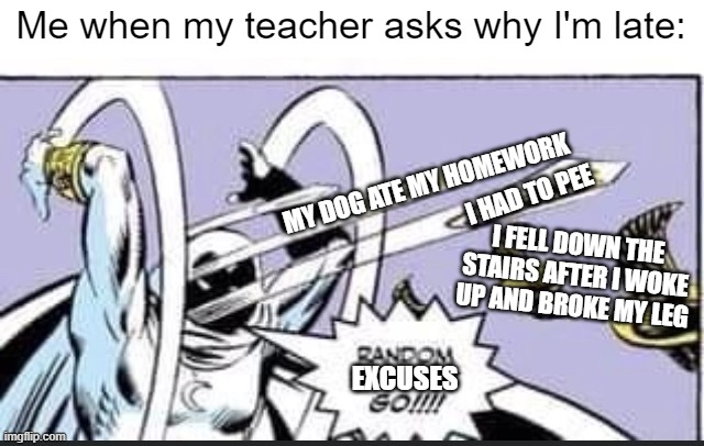 Can't they just accept a valid reason for once and excuse me? | Me when my teacher asks why I'm late:; MY DOG ATE MY HOMEWORK; I HAD TO PEE; I FELL DOWN THE STAIRS AFTER I WOKE UP AND BROKE MY LEG; EXCUSES | image tagged in random bullshit go,memes,funny,oh wow are you actually reading these tags | made w/ Imgflip meme maker