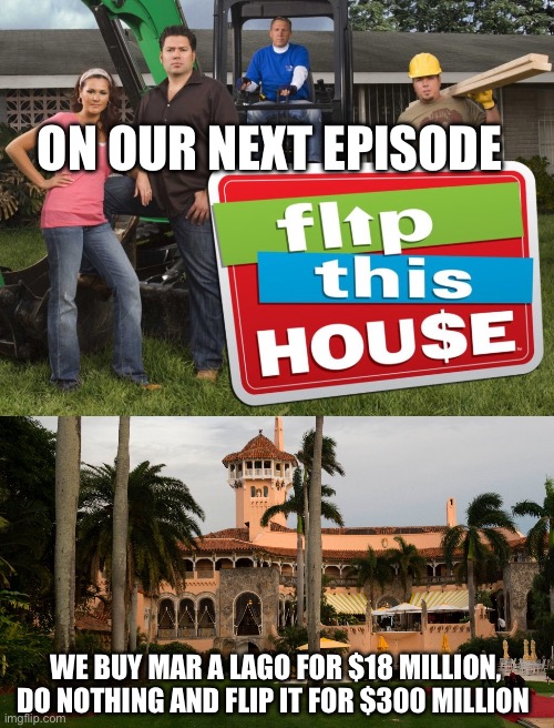 For that price I’d flip it immediately. | ON OUR NEXT EPISODE; WE BUY MAR A LAGO FOR $18 MILLION, DO NOTHING AND FLIP IT FOR $300 MILLION | image tagged in trump's mar-a-lago,politics,government corruption,liberal hypocrisy,stupid liberals,injustice | made w/ Imgflip meme maker