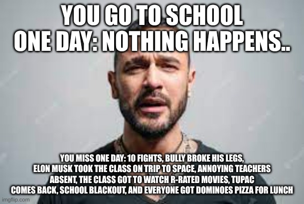 reviving this meme... | YOU GO TO SCHOOL ONE DAY: NOTHING HAPPENS.. YOU MISS ONE DAY: 10 FIGHTS, BULLY BROKE HIS LEGS, ELON MUSK TOOK THE CLASS ON TRIP TO SPACE, ANNOYING TEACHERS ABSENT, THE CLASS GOT TO WATCH R-RATED MOVIES, TUPAC COMES BACK, SCHOOL BLACKOUT, AND EVERYONE GOT DOMINOES PIZZA FOR LUNCH | image tagged in school | made w/ Imgflip meme maker