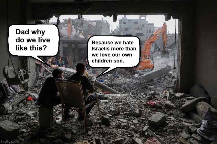 Gaza truth bomb | Dad why 
do we live 
like this? Because we hate 
Israelis more than 
we love our own 
children son. | image tagged in gaza | made w/ Imgflip meme maker