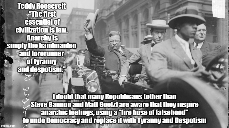 Teddy Roosevelt Predicted - Precisely - How Trumpian Anarchy Is "The Handmaiden And Forerunner Of Tyranny And Despotism" | Teddy Roosevelt 
"The first essential of civilization is law. 
Anarchy is simply the handmaiden 
and forerunner 
of tyranny 
and despotism."; I doubt that many Republicans (other than Steve Bannon and Matt Goetz) are aware that they inspire anarchic feelings, using a "fire hose of falsehood" to undo Democracy and replace it with Tyranny and Despotism | image tagged in teddy,theodore roosevelt,trump,tyranny,despotism,fire hose of falsehood | made w/ Imgflip meme maker