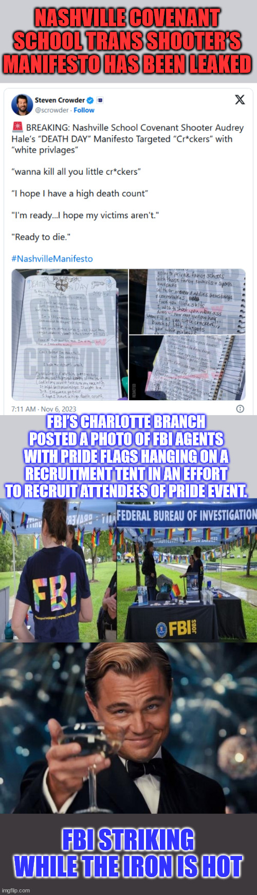They always have a reason for leaking... | NASHVILLE COVENANT SCHOOL TRANS SHOOTER’S MANIFESTO HAS BEEN LEAKED; FBI’S CHARLOTTE BRANCH POSTED A PHOTO OF FBI AGENTS WITH PRIDE FLAGS HANGING ON A RECRUITMENT TENT IN AN EFFORT TO RECRUIT ATTENDEES OF PRIDE EVENT. FBI STRIKING WHILE THE IRON IS HOT | image tagged in memes,leonardo dicaprio cheers,fbi,love,lgbtq,racists | made w/ Imgflip meme maker